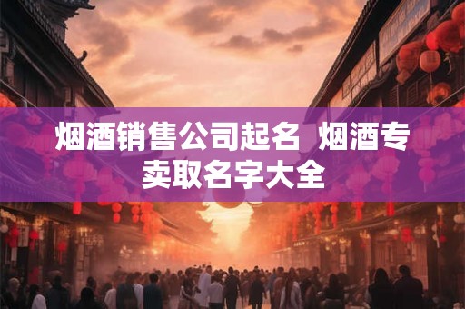 烟酒销售公司起名 烟酒专卖取名字大全 烟酒销售公司起名 烟酒专卖取名字大全