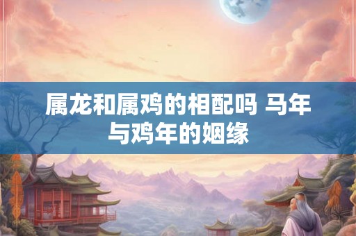 属龙和属鸡的相配吗 马年与鸡年的姻缘 属龙和属鸡的相配吗 马年与鸡年的姻缘