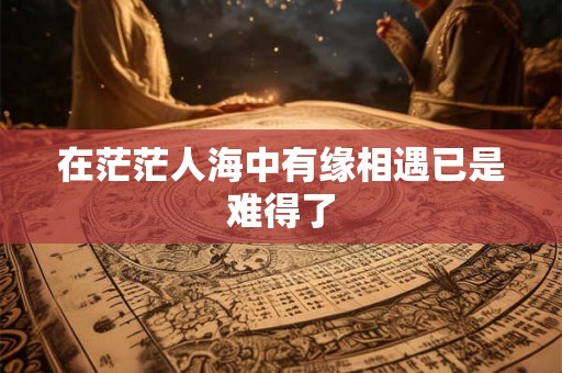 在茫茫人海中有缘相遇已是难得了 在茫茫人海中有缘相遇已是难得了