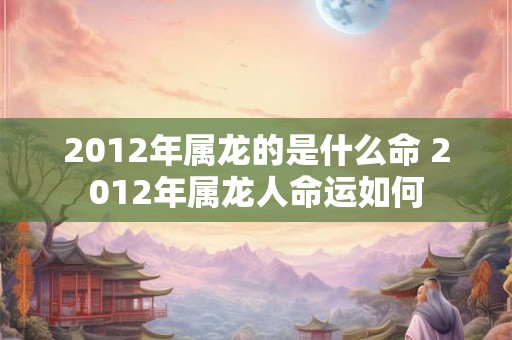 2012年属龙的是什么命 2012年属龙人命运如何
