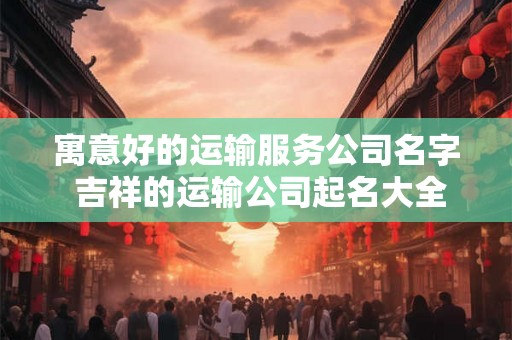 寓意好的运输服务公司名字 吉祥的运输公司起名大全