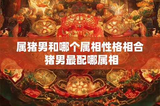 属猪男和哪个属相性格相合 猪男最配哪属相