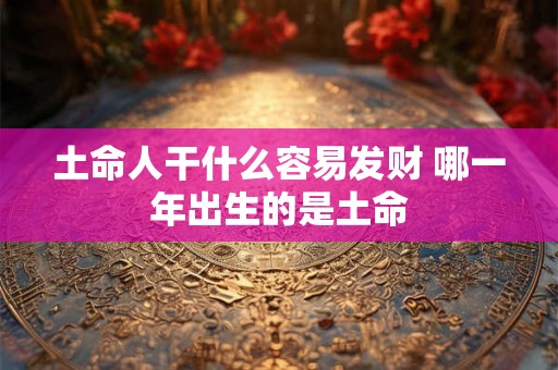土命人干什么容易发财 哪一年出生的是土命 土命人干什么容易发财 哪一年出生的是土命