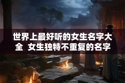 世界上最好听的女生名字大全 女生独特不重复的名字 世界上最好听的女生名字大全 女生独特不重复的名字