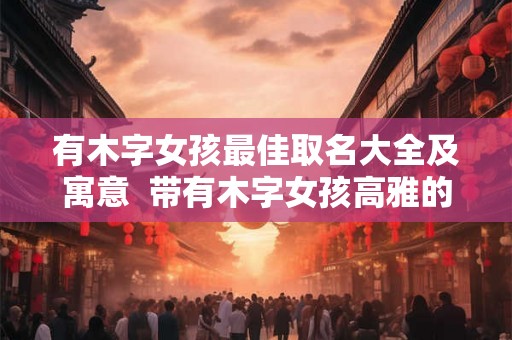 有木字女孩最佳取名大全及寓意  带有木字女孩高雅的名字