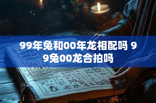 99年兔和00年龙相配吗 99兔00龙合拍吗
