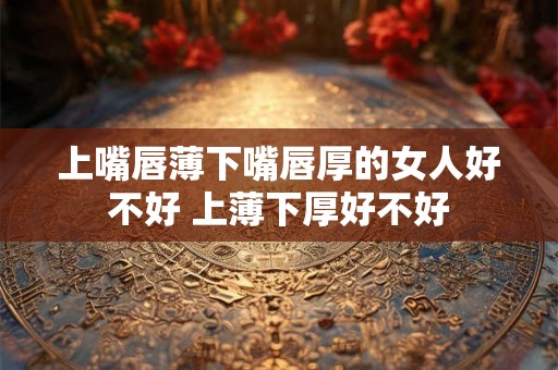 上嘴唇薄下嘴唇厚的女人好不好 上薄下厚好不好