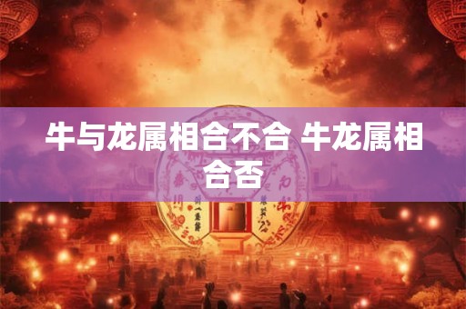 牛与龙属相合不合 牛龙属相合否