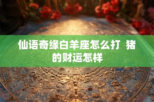仙语奇缘白羊座怎么打  猪的财运怎样