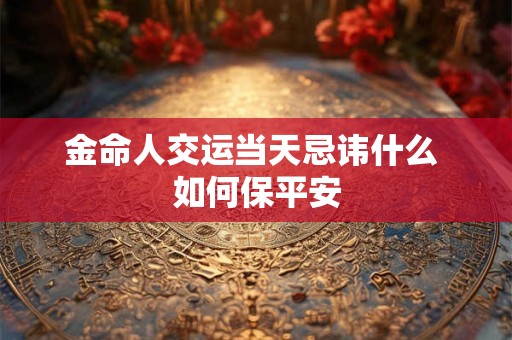 金命人交运当天忌讳什么 如何保平安 金命人交运当天忌讳什么 如何保平安