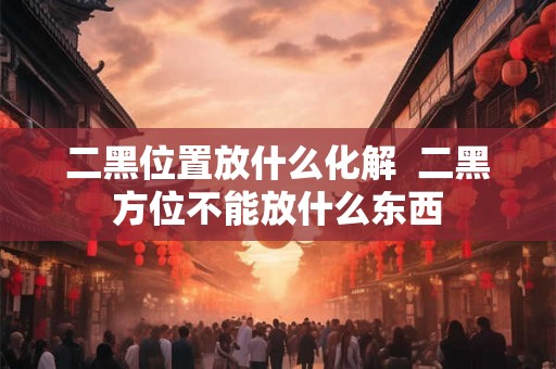 二黑位置放什么化解 二黑方位不能放什么东西 二黑位置放什么化解 二黑方位不能放什么东西