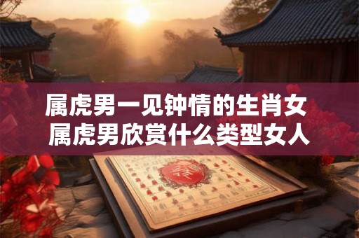 属虎男一见钟情的生肖女 属虎男欣赏什么类型女人