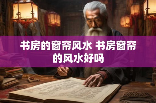 书房的窗帘风水 书房窗帘的风水好吗