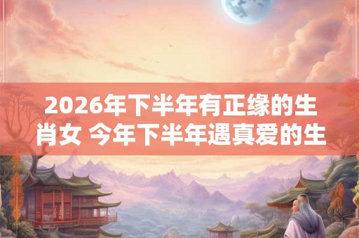 2026年下半年有正缘的生肖女 今年下半年遇真爱的生肖