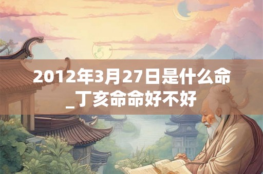 2012年3月27日是什么命_丁亥命命好不好 2012年3月27日是什么命_丁亥命命好不好