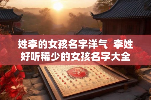 姓李的女孩名字洋气 李姓好听稀少的女孩名字大全 姓李的女孩名字洋气 李姓好听稀少的女孩名字大全