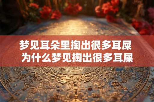 梦见耳朵里掏出很多耳屎 为什么梦见掏出很多耳屎