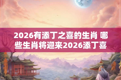 2026有添丁之喜的生肖 哪些生肖将迎来2026添丁喜讯