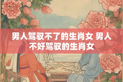 男人驾驭不了的生肖女 男人不好驾驭的生肖女