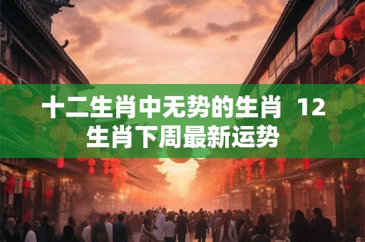 十二生肖中无势的生肖  12生肖下周最新运势
