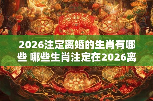 2026注定离婚的生肖有哪些 哪些生肖注定在2026离婚