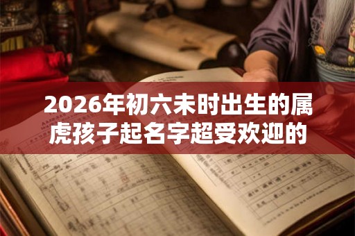 2026年初六未时出生的属虎孩子起名字超受欢迎的