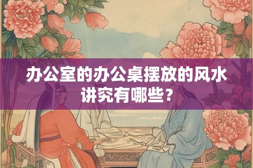 办公室的办公桌摆放的风水讲究有哪些？
