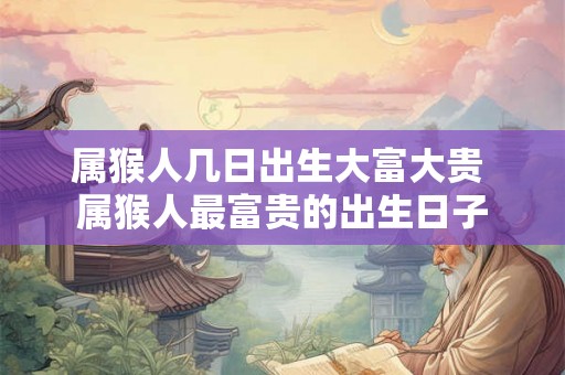 属猴人几日出生大富大贵 属猴人最富贵的出生日子 属猴人几日出生大富大贵 属猴人最富贵的出生日子