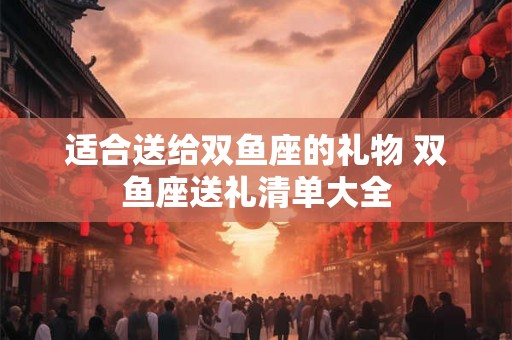 适合送给双鱼座的礼物 双鱼座送礼清单大全