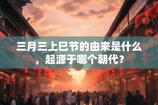 三月三上巳节的由来是什么，起源于哪个朝代？
