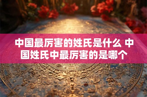 中国最厉害的姓氏是什么 中国姓氏中最厉害的是哪个
