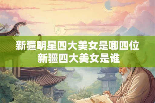 新疆明星四大美女是哪四位 新疆四大美女是谁