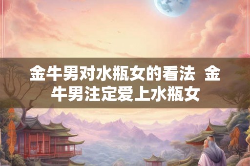金牛男对水瓶女的看法 金牛男注定爱上水瓶女 金牛男对水瓶女的看法 金牛男注定爱上水瓶女