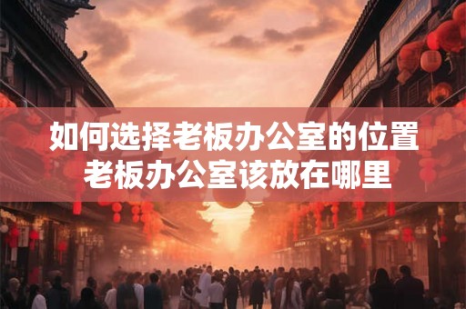 如何选择老板办公室的位置 老板办公室该放在哪里