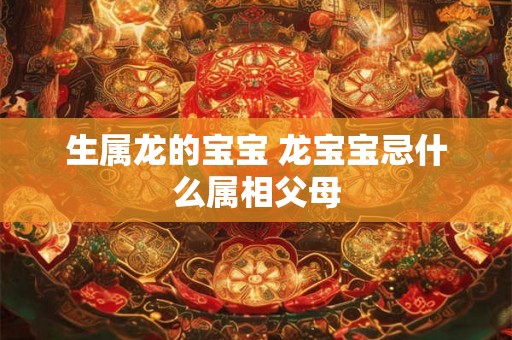 生属龙的宝宝 龙宝宝忌什么属相父母 生属龙的宝宝 龙宝宝忌什么属相父母