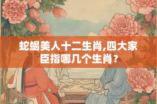 蛇蝎美人十二生肖,四大家臣指哪几个生肖？
