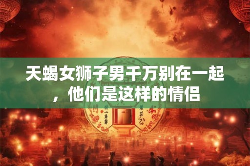 天蝎女狮子男千万别在一起，他们是这样的情侣