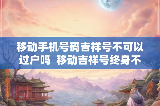 移动手机号码吉祥号不可以过户吗  移动吉祥号终身不能过户