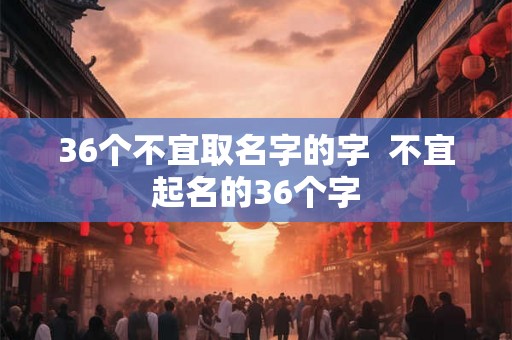 36个不宜取名字的字  不宜起名的36个字