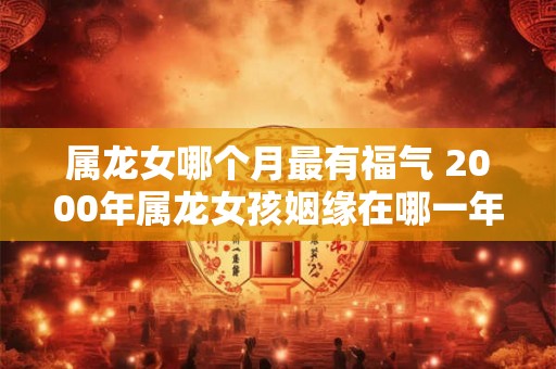 属龙女哪个月最有福气 2000年属龙女孩姻缘在哪一年