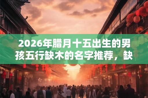 2026年腊月十五出生的男孩五行缺木的名字推荐，缺木怎么化解？
