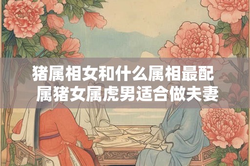 猪属相女和什么属相最配  属猪女属虎男适合做夫妻吗