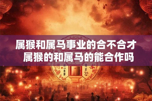 属猴和属马事业的合不合才  属猴的和属马的能合作吗