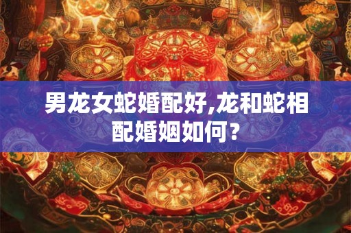 男龙女蛇婚配好,龙和蛇相配婚姻如何？
