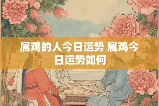 属鸡的人今日运势 属鸡今日运势如何