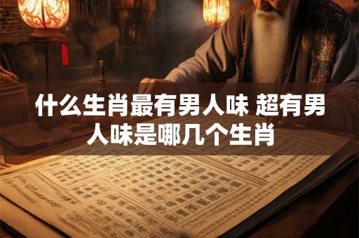 什么生肖最有男人味 超有男人味是哪几个生肖 什么生肖最有男人味 超有男人味是哪几个生肖