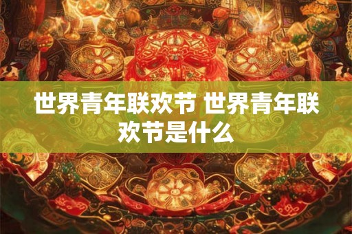 世界青年联欢节 世界青年联欢节是什么 世界青年联欢节 世界青年联欢节是什么