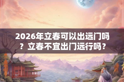 2026年立春可以出远门吗?立春不宜出门远行吗? 2026年立春可以出远门吗?立春不宜出门远行吗?