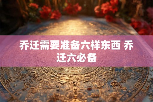 乔迁需要准备六样东西 乔迁六必备