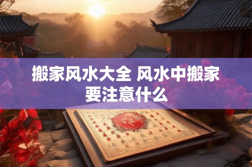 搬家风水大全 风水中搬家要注意什么